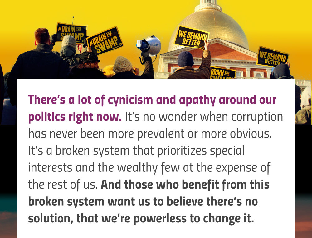 There’s a lot of cynicism and apathy around our politics right now. It’s no wonder when corruption has never been more prevalent or more obvious. It’s a broken system that prioritizes special interests and the wealthy few at the expense of the rest of us. And those who benefit from this broken system want us to believe there’s no solution, that we’re powerless to change it.