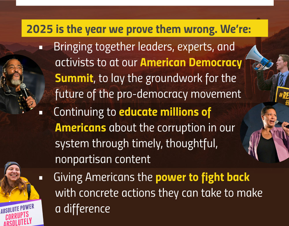 2025 is the year we prove them wrong. We’re:
Bringing together leaders, experts, and activists to at our American Democracy Summit, to lay the groundwork for the future of the pro-democracy movement
Continuing to educate millions of Americans about the corruption in our system through timely, thoughtful, nonpartisan content
Giving Americans the power to fight back with concrete actions they can take to make a difference 
