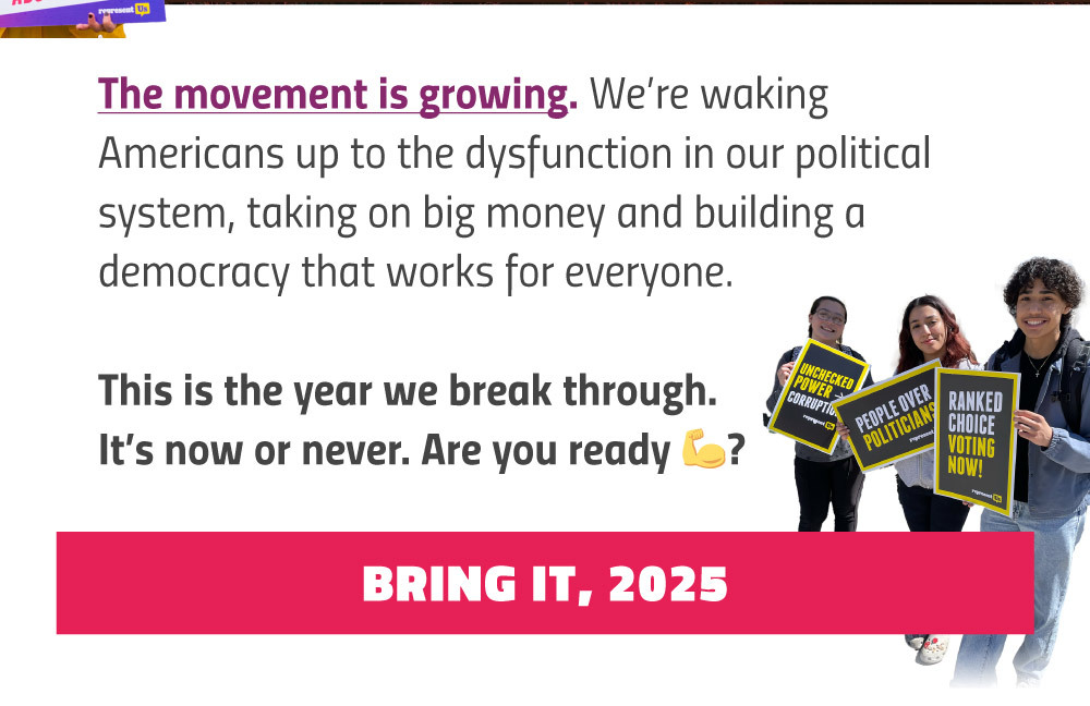 The movement is growing. We’re waking Americans up to the dysfunction in our political system, taking on big money and building a democracy that works for everyone.
This is the year we break through. It’s now or never. Are you ready? Button that says Bring It, 2025