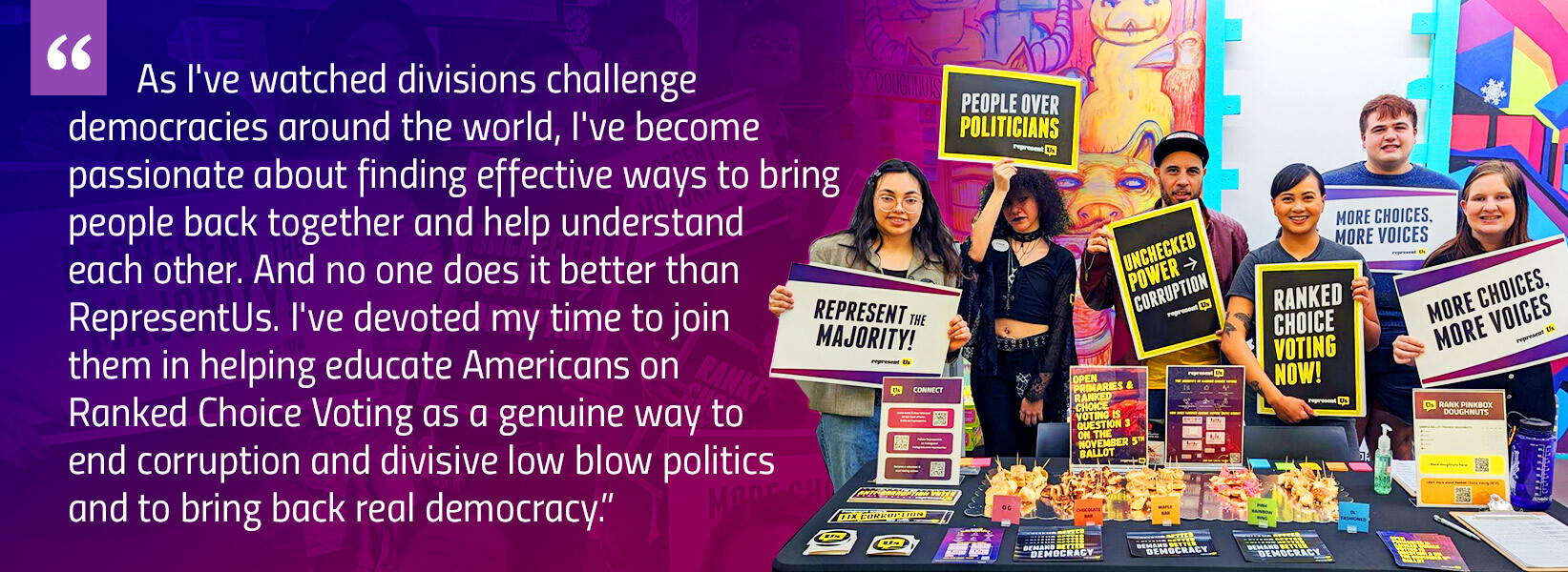 "“As I've watched divisions challenge democracies around the world, I've become passionate about finding effective ways to bring people back together and help understand each other. And no one does it better than RepresentUs. I've devoted my time to join them in helping educate Americans on Ranked Choice Voting as a genuine way to end corruption and divisive low blow politics and to bring back real democracy."