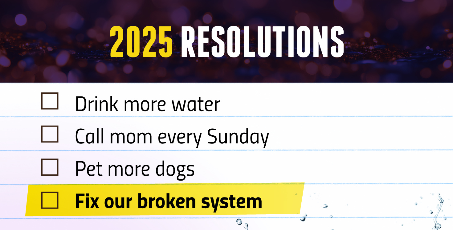 2025 Resolutions. Image of a checklist, with Drink more water, call mom every Sunday, pet more dogs and fix our broken system. Fix our broken system is highlighted in yellow.  
