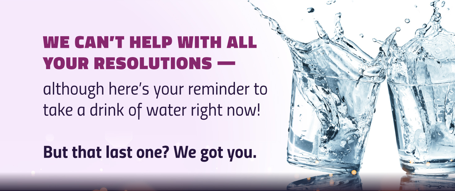 Image of two glasses of water. Text says: We can't help with all your resolutions -- although here's your reminder to take a drink of water right now! But that last one? We got you.