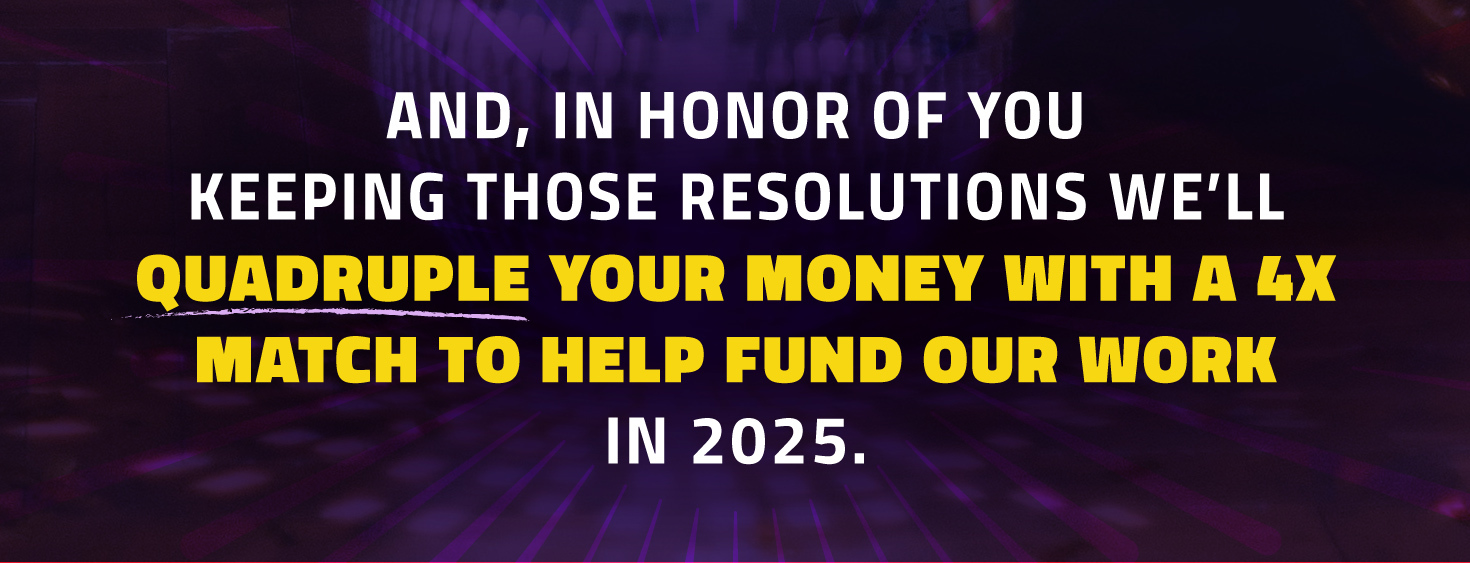 And, in honor of you keeping those resolutions, we'll quadruple your money with a 4x match to help fund our work in 2025