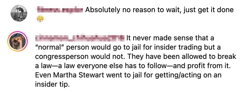 2 Instagram comments. One says Absolutely no reason to wait, just get it done and the other says It never made sense that a normal person would go to jail for insider trading but a congressperson would not. They have been allowed to break a law--a law everyone else has to follow--and profit from it. Even Martha Stewart went to jail for getting/acting on an insider tip