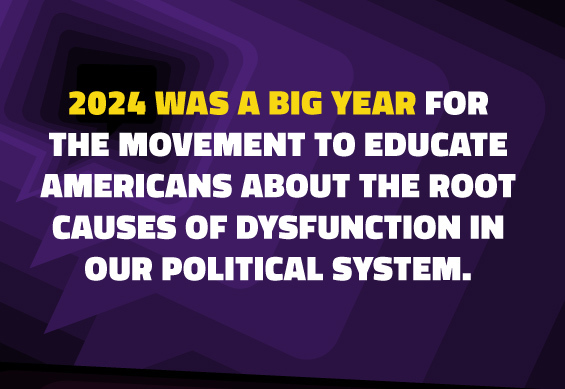 2024 was a big year for the movement to educate Americans about the root causes of dysfunction in our political system.  
