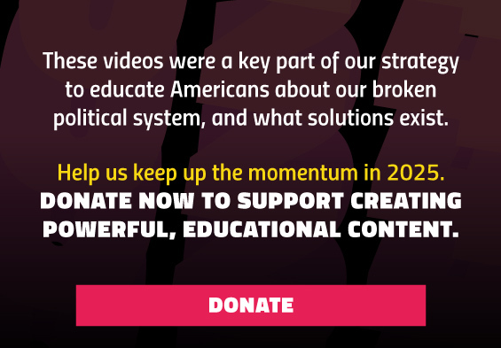 These videos were a key part of our strategy to educate Americans about our broken political system, and what the solutions exist. Help us keep up the momentum in 2025. Donate now to support creating powerful, educational content. 
