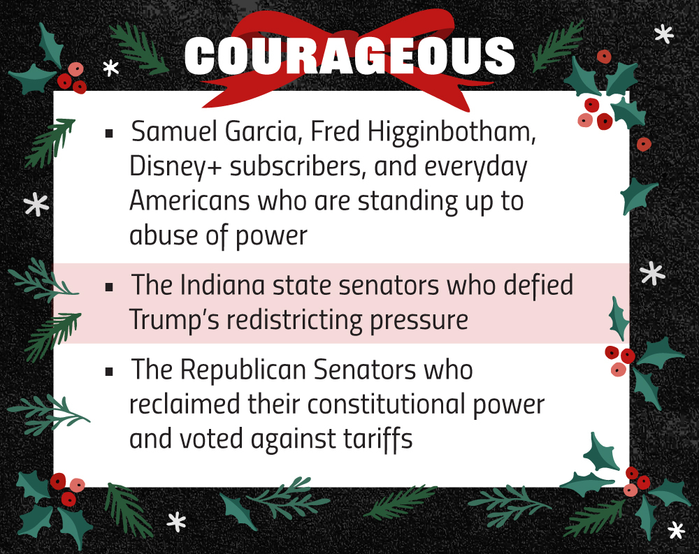 Samuel Garcia, Fred Higginbotham, Disney+ subscribers, and everyday Americans who are standing up to abuse of power
The Indiana state senators who defied Trump’s redistricting pressure
The Republican Senators who reclaimed their constitutional power and voted against tariffs