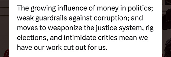 Tweet that says The growing influence of money in politics; weak guardrails against corruption; and moves to weaponize the justice system, rig elections, and intimidate critics mean we have our work cut out for us.