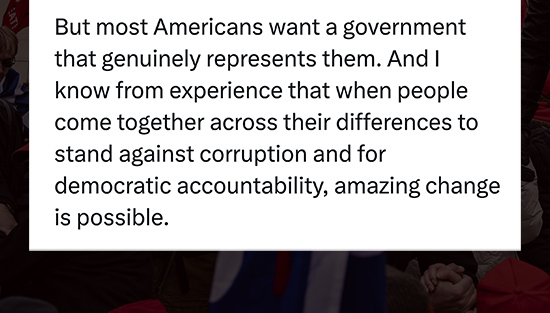 But most Americans want a government that genuinely represents them. And I know from experience that when people come together across their differences to stand against corruption and for democratic accountability, amazing change is possible.