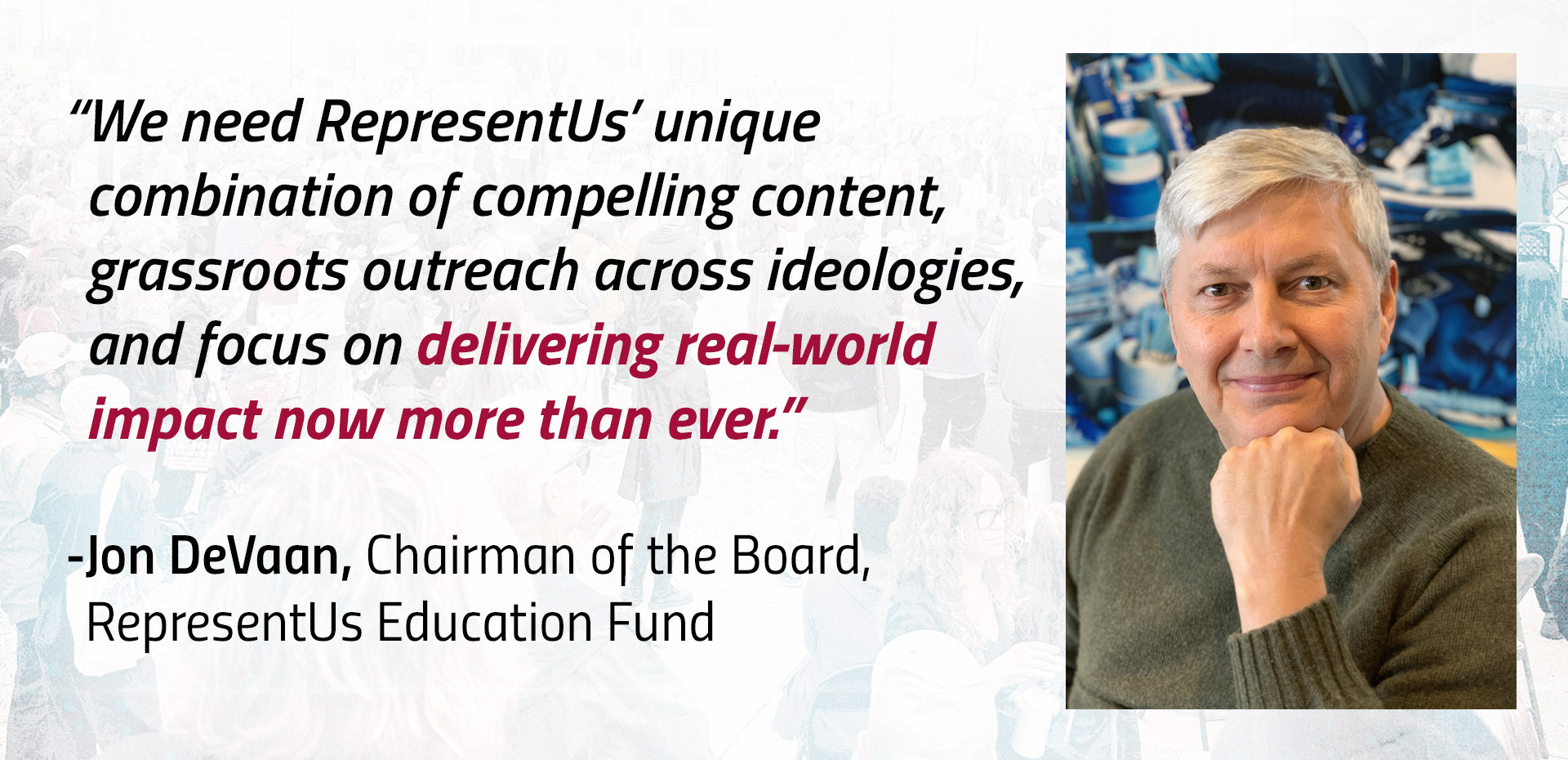 We need RepresentUs’ unique combination of compelling content, grassroots outreach across ideologies, and focus on delivering real-world impact now more than ever.” -Jon DeVaan, Chairman of the Board, RepresentUs Education Fund.
