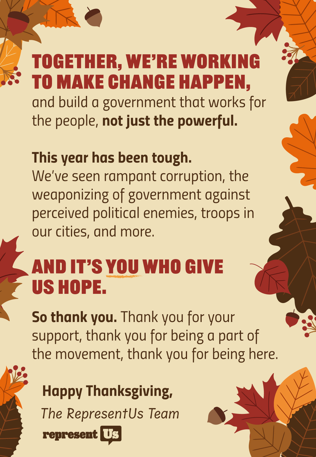 Together, we’re working to make change happen, and build a government that works for the people, not just the powerful. 

This year has been tough. We’ve seen rampant corruption, the weaponizing of government against perceived political enemies, troops in our cities, and more. 

And it’s you who give us hope. 

So thank you. Thank you for your support, thank you for being a part of the movement, thank you for being here. 

Happy Thanksgiving,

The RepresentUs Team
