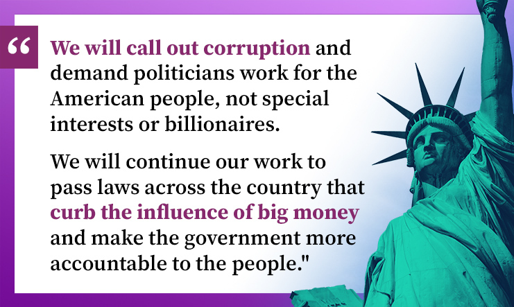 We will call out corruption and demand politicians work for the American people, not special interests or billionaires. We will continue our work to pass laws across the country that curb the influence of big money and make the government more accountable  to the people.